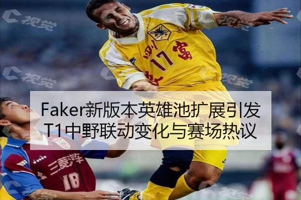 Faker新版本英雄池扩展引发T1中野联动变化与赛场热议